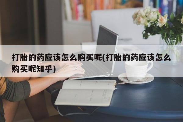 私人卖的有打胎药吗打胎的药应该怎么购买呢(打胎的药应该怎么购买呢知乎)